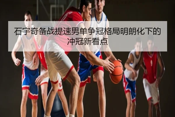 石宇奇备战提速男单争冠格局明朗化下的冲冠新看点