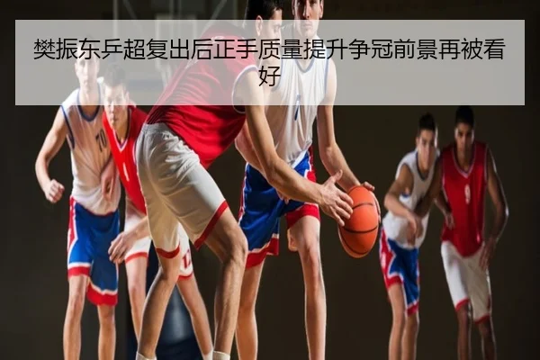 樊振东乒超复出后正手质量提升争冠前景再被看好