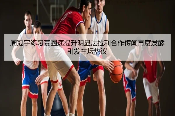 周冠宇练习赛圈速提升明显法拉利合作传闻再度发酵引发车坛热议